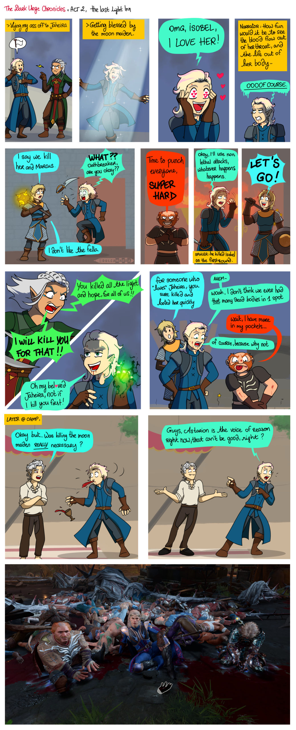 a webcomics about Viserion, my dark Urge, making his way into the last light inn. Panel 1: Viserion with his hand on his heart, swearing he's no danger to Jaheira, who remains suspicious. "Lying my ass off to Jaheira" Panel 2: dancing in the moonlight. "Getting blessed by the moon maiden". Panel 3: Viserion, in love with heart eyes goes "OMG Isobel, I LOVE HER" Panel 4: Narrator: "How fun would it be to see the blood flow out of her throat, and the life out of her body" Viserion looking jaded : "OOOOOOF COURSE." Panel 5: Eilope, the paladin suggests: "I say we kill her and Marcus." Viserion, visibly super shocked : "WHAT?? Oathbreaker, are you okay?" Eilope: "I don't like the fella."Three pannel in once: Monk, punching his palm "time to punch everyone, SUPER HARD." Viserion, discouraged: "okay, I'll use non lethal attacks, whatever happens happens." (spoiler: he killed Isobel on the first round). Jaheira, looking desperate and heartbroken yells at Viserion: "You killed all the light and hope, for all of us! I will kill you for that!" Viserion, loading his Eldritch Blast: "Oh my bel♥ved Jaheira, not if I kill you first!"Eilope: "For someone who "loves" Jaheira, you sure killed and looted her quickly." Viserion, trying to ignore it while looking at the floor: "AHEM. Woah, I don't think we ever had that many dead bodies in 1 spot" Sam, the monk: "Wait, I have more in my pockets..." Viserion: "of course because why not." Later @ camp: Astarion, looking skeptical with his arms crossed asks "Okay but... Was killing the moon maiden REALLY necessary?" Viserion, shocked, spits out his drinks and his glass falls on the floor. Viserion, calling at his team mates: "Guys, Astarion is the voice of reason right now, that can't be good right?" Astarion shrugs. A screenshot of the three of us, laying down on the ground, in a blood puddle, with all the enemies bodies scattered around us. On the foreground, Gale's hand that I keep in my pocket. Paladin is looking sad but honestly she asked for all of this this time.